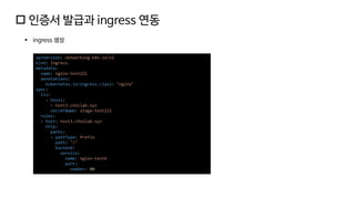  인증서 발급과 ingress 연동
▪ ingress 생성
apiVersion: networking.k8s.io/v1
kind: Ingress
metadata:
name: nginx-test221
annotations:
kubernetes.io/ingress.class: "nginx"
spec:
tls:
- hosts:
- test3.choilab.xyz
secretName: stage-test221
rules:
- host: test3.choilab.xyz
http:
paths:
- pathType: Prefix
path: "/"
backend:
service:
name: nginx-test6
port:
number: 80
 