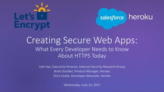 Creating Secure Web Apps:
What Every Developer Needs to Know
About HTTPS Today
Josh Aas, Executive Director, Internet Security Research Group
Brett Goulder, Product Manager, Heroku
Chris Castle, Developer Advocate, Heroku
Wednesday, June 14, 2017
 