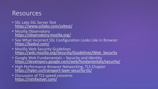 Resources
• SSL Labs SSL Server Test
https://www.ssllabs.com/ssltest/
• Mozilla Observatory
https://observatory.mozilla.org/
• See What Incorrect SSL Configuration Looks Like in Browser
https://badssl.com/
• Mozilla Web Security Guidelines
https://wiki.mozilla.org/Security/Guidelines/Web_Security
• Google Web Fundamentals – Security and Identity
https://developers.google.com/web/fundamentals/security/
• High Performance Browser Networking, TLS Chapter
https://hpbn.co/transport-layer-security-tls/
• Discussion of TLS speed concerns
https://istlsfastyet.com/
 