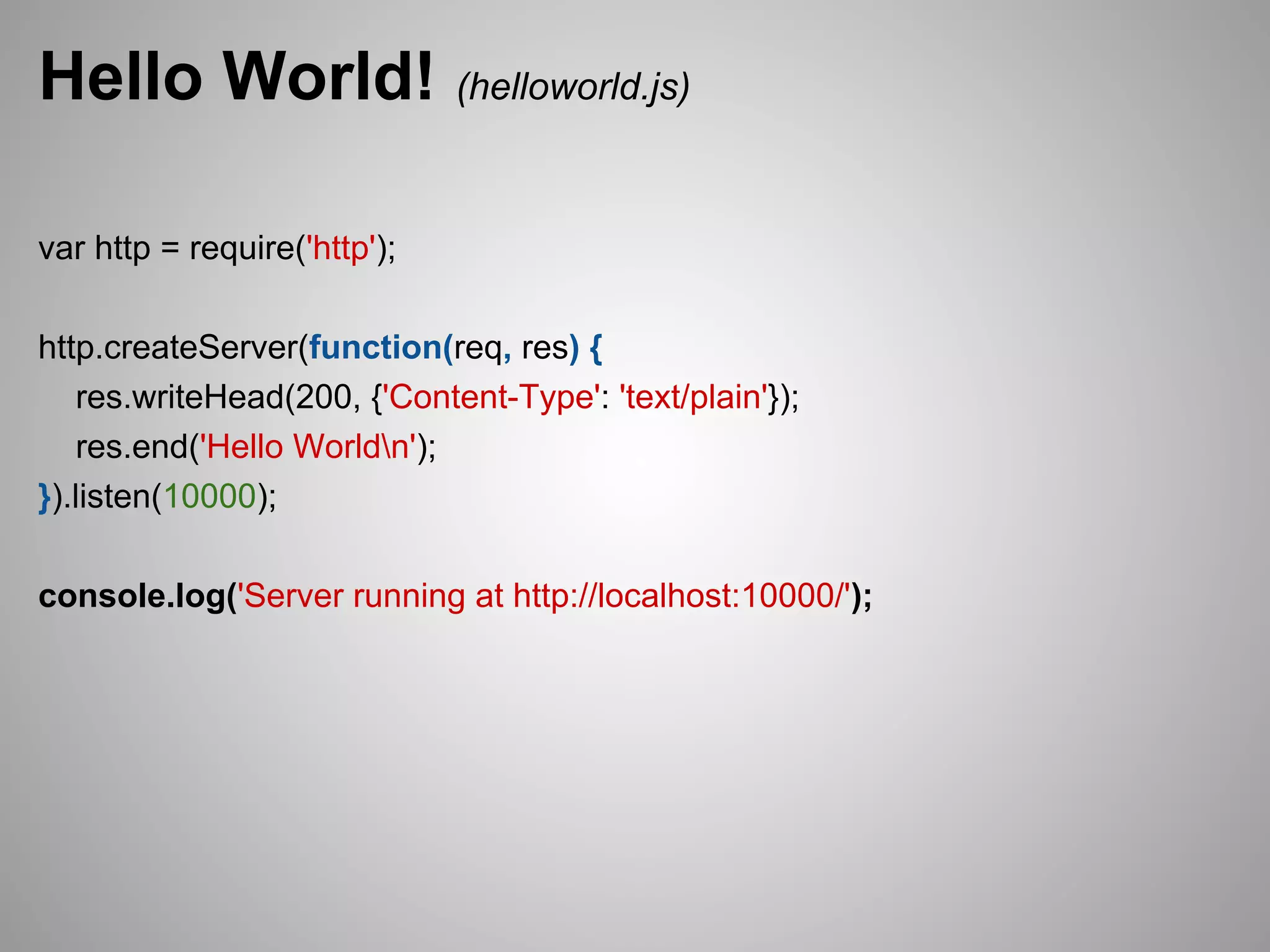 Hello World! (helloworld.js)

var http = require('http');

http.createServer(function(req, res) {
   res.writeHead(200, {'Content-Type': 'text/plain'});
   res.end('Hello Worldn');
}).listen(10000);

console.log('Server running at http://localhost:10000/');
 