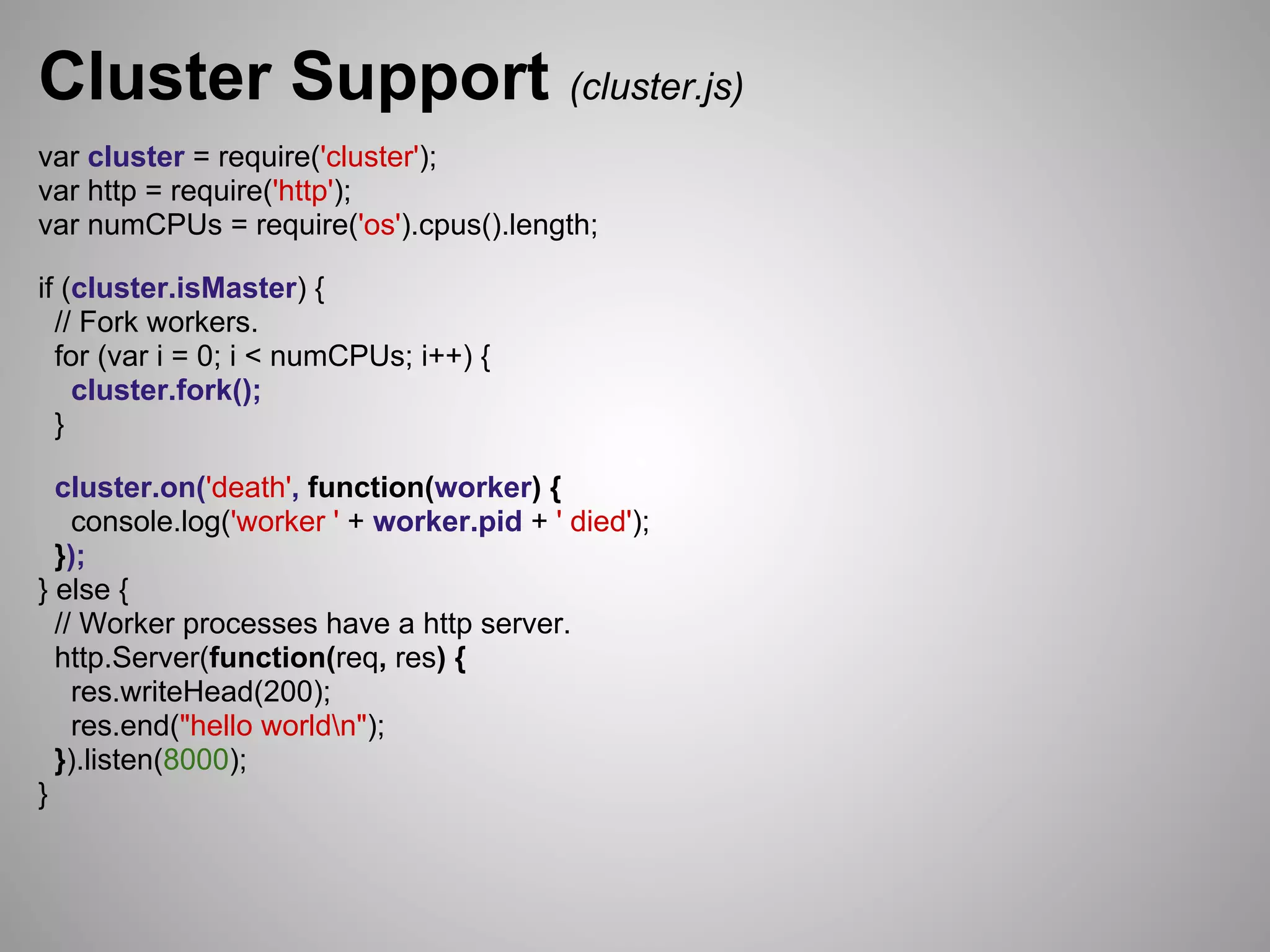 Cluster Support (cluster.js)
var cluster = require('cluster');
var http = require('http');
var numCPUs = require('os').cpus().length;

if (cluster.isMaster) {
  // Fork workers.
  for (var i = 0; i < numCPUs; i++) {
    cluster.fork();
  }

  cluster.on('death', function(worker) {
    console.log('worker ' + worker.pid + ' died');
  });
} else {
  // Worker processes have a http server.
  http.Server(function(req, res) {
    res.writeHead(200);
    res.end("hello worldn");
  }).listen(8000);
}
 
