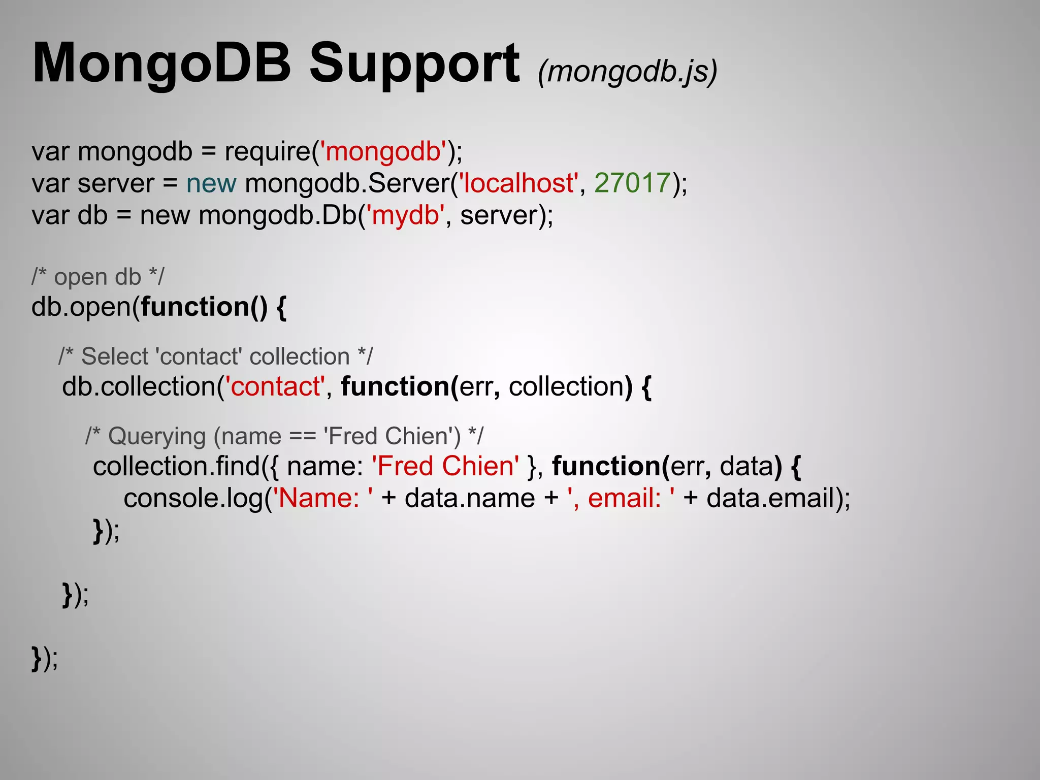 MongoDB Support (mongodb.js)
var mongodb = require('mongodb');
var server = new mongodb.Server('localhost', 27017);
var db = new mongodb.Db('mydb', server);

/* open db */
db.open(function() {
  /* Select 'contact' collection */
      db.collection('contact', function(err, collection) {
        /* Querying (name == 'Fred Chien') */
            collection.find({ name: 'Fred Chien' }, function(err, data) {
                console.log('Name: ' + data.name + ', email: ' + data.email);
            });

      });

});
 