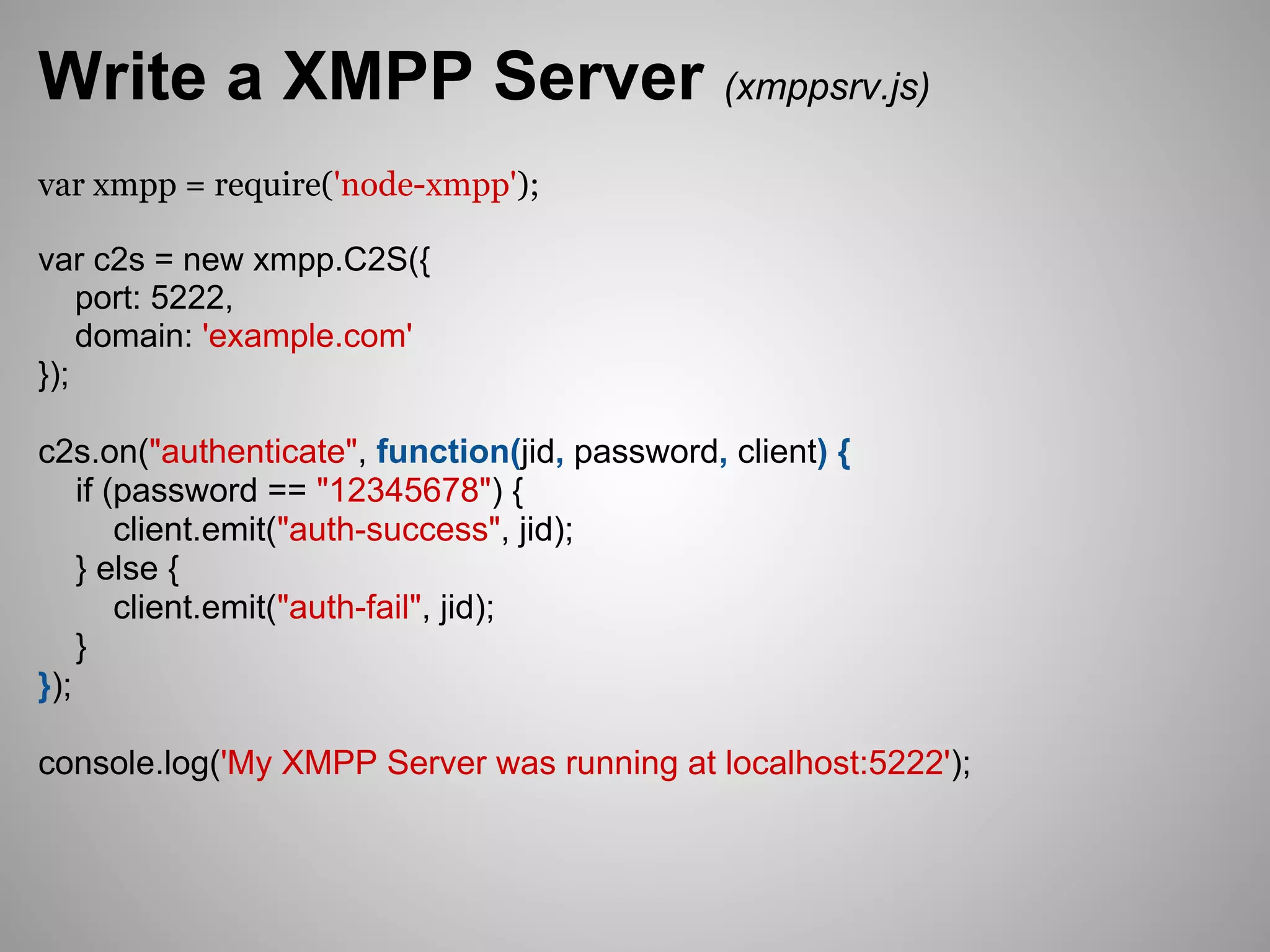 Write a XMPP Server (xmppsrv.js)
var xmpp = require('node-xmpp');

var c2s = new xmpp.C2S({
    port: 5222,
    domain: 'example.com'
});

c2s.on("authenticate", function(jid, password, client) {
    if (password == "12345678") {
        client.emit("auth-success", jid);
    } else {
        client.emit("auth-fail", jid);
    }
});

console.log('My XMPP Server was running at localhost:5222');
 