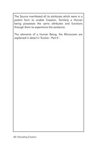 The Source manifested all its attributes which were in a
potent form to enable Creation. Similarly a Human
being possesses the same attributes and functions
through them to experience the existence.
The elements of a Human Being, the Microcosm are
explained in detail in ‘Evolve - Part II’.
68 I Decoding Creation
 