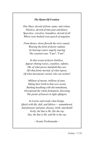 The Hymn Of Creation
One Mass, devoid of form, name, and colour,
Timeless, devoid of time past and future,
Spaceless, voiceless, boundless, devoid of all
Where rests hushed even speech of negation.
From thence, down floweth the river causal,
Wearing the form of desire radiant,
Its heaving waters angrily roaring
The constant roar, "I am", "I am".
In that ocean of desire limitless,
Appear shining waves, countless, infinite,
Oh, of what power manifold they are,
Of what forms myriad, of what repose,
Of what movements varied, who can reckon?
Millions of moons, millions of suns,
Taking their birth in that very ocean,
Rushing headlong with din tumultuous,
Overspread the whole firmament, drowning
The points of heaven in light effulgent.
In it arise and reside what beings,
Quick with life, dull, and lifeless — unnumbered,
And pleasure and pain, disease, birth, and death!
Verily, the Sun is He, His the ray,
Nay, the Sun is He, and He is the ray.
~ Swami Vivekananda ~
Evolve - 1 | 73
 