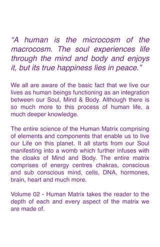 “A human is the microcosm of the
macrocosm. The soul experiences life
through the mind and body and enjoys
it, but its true happiness lies in peace.
”

We all are aware of the basic fact that we live our
lives as human beings functioning as an integration
between our Soul, Mind & Body. Although there is
so much more to this process of human life, a
much deeper knowledge
.

The entire science of the Human Matrix comprising
of elements and components that enable us to live
our Life on this planet. It all starts from our Soul
manifesting into a womb which further infuses with
the cloaks of Mind and Body. The entire matrix
comprises of energy centres chakras, conscious
and sub conscious mind, cells, DNA, hormones,
brain, heart and much more
.

Volume 02 - Human Matrix takes the reader to the
depth of each and every aspect of the matrix we
are made of.
 