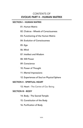CONTENTS OF
EVOLVE PART II - HUMAN MATRIX
SECTION I - HUMAN MATRIX
01. Human Matrix
02. Chakras - Wheels of Consciousness
03. Functioning of the Human Matrix
04. Evolution of Consciousness
05. Ego
06. Mind
07. Intellect and Wisdom
08. Will Power
09. Conscience
10. Power of Thought
11. Mental Impressions
12. Experiences of Soul on Physical Sphere
SECTION II - SPIRITUAL HEART
13. Heart - The Centre of Our Being
SECTION III - BODY
14. Body - The Sacred Temple
15. Constitution of the Body
16. Purification of Body
xxix
 