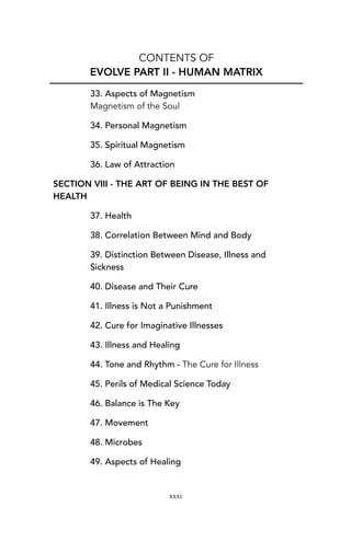 CONTENTS OF
EVOLVE PART II - HUMAN MATRIX
33. Aspects of Magnetism
Magnetism of the Soul
34. Personal Magnetism
35. Spiritual Magnetism
36. Law of Attraction
SECTION VIII - THE ART OF BEING IN THE BEST OF
HEALTH
37. Health
38. Correlation Between Mind and Body
39. Distinction Between Disease, Illness and
Sickness
40. Disease and Their Cure
41. Illness is Not a Punishment
42. Cure for Imaginative Illnesses
43. Illness and Healing
44. Tone and Rhythm - The Cure for Illness
45. Perils of Medical Science Today
46. Balance is The Key
47. Movement
48. Microbes
49. Aspects of Healing
xxxi
 