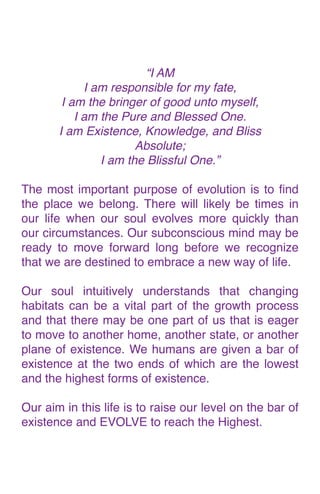 “I A
M

I am responsible for my fate
,

I am the bringer of good unto myself
,

I am the Pure and Blessed One
.

I am Existence, Knowledge, and Bliss
 

Absolute
;

I am the Blissful One.
”

The most important purpose of evolution is to
fi
nd
the place we belong. There will likely be times in
our life when our soul evolves more quickly than
our circumstances. Our subconscious mind may be
ready to move forward long before we recognize
that we are destined to embrace a new way of life
.

Our soul intuitively understands that changing
habitats can be a vital part of the growth process
and that there may be one part of us that is eager
to move to another home, another state, or another
plane of existence. We humans are given a bar of
existence at the two ends of which are the lowest
and the highest forms of existence
.

Our aim in this life is to raise our level on the bar of
existence and EVOLVE to reach the Highest.
 