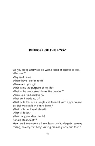 PURPOSE OF THE BOOK
Do you sleep and wake up with a flood of questions like,
Who am I?
Why am I here?
Where have I come from?
Where am I going?
What is my the purpose of my life?
What is the purpose of this entire creation?
Where did it all start from?
What am I made up of?
What puts life into a single cell formed from a sperm and
an egg making it an entire being?
What is this of life all about?
What is death?
What happens after death?
Should I fear death?
How do I overcome all my fears, guilt, despair, sorrow,
misery, anxiety that keep visiting me every now and then?
xiii
 