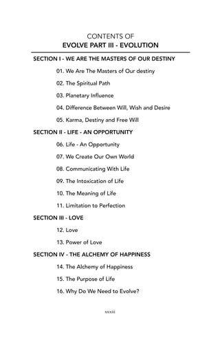 CONTENTS OF
EVOLVE PART III - EVOLUTION
SECTION I - WE ARE THE MASTERS OF OUR DESTINY
01. We Are The Masters of Our destiny
02. The Spiritual Path
03. Planetary Influence
04. Difference Between Will, Wish and Desire
05. Karma, Destiny and Free Will
SECTION II - LIFE - AN OPPORTUNITY
06. Life - An Opportunity
07. We Create Our Own World
08. Communicating With Life
09. The Intoxication of Life
10. The Meaning of Life
11. Limitation to Perfection
SECTION III - LOVE
12. Love
13. Power of Love
SECTION IV - THE ALCHEMY OF HAPPINESS
14. The Alchemy of Happiness
15. The Purpose of Life
16. Why Do We Need to Evolve?
xxxiii
 