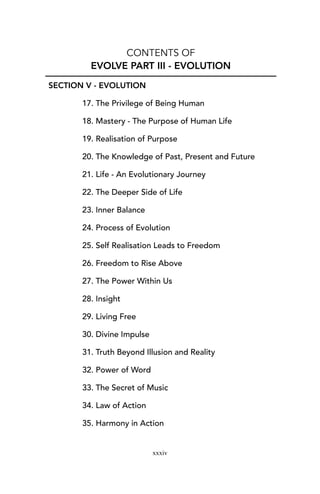 CONTENTS OF
EVOLVE PART III - EVOLUTION
SECTION V - EVOLUTION
17. The Privilege of Being Human
18. Mastery - The Purpose of Human Life
19. Realisation of Purpose
20. The Knowledge of Past, Present and Future
21. Life - An Evolutionary Journey
22. The Deeper Side of Life
23. Inner Balance
24. Process of Evolution
25. Self Realisation Leads to Freedom
26. Freedom to Rise Above
27. The Power Within Us
28. Insight
29. Living Free
30. Divine Impulse
31. Truth Beyond Illusion and Reality
32. Power of Word
33. The Secret of Music
34. Law of Action
35. Harmony in Action
xxxiv
 