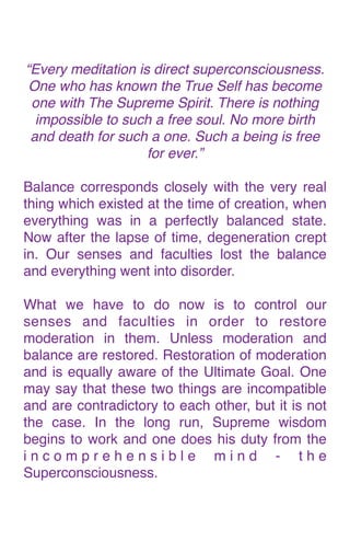 “Every meditation is direct superconsciousness.
One who has known the True Self has become
one with The Supreme Spirit. There is nothing
impossible to such a free soul. No more birth
and death for such a one. Such a being is free
for ever.
”

Balance corresponds closely with the very real
thing which existed at the time of creation, when
everything was in a perfectly balanced state.
Now after the lapse of time, degeneration crept
in. Our senses and faculties lost the balance
and everything went into disorder
.

What we have to do now is to control our
senses and faculties in order to restore
moderation in them. Unless moderation and
balance are restored. Restoration of moderation
and is equally aware of the Ultimate Goal. One
may say that these two things are incompatible
and are contradictory to each other, but it is not
the case. In the long run, Supreme wisdom
begins to work and one does his duty from the
i n c o m p r e h e n s i b l e m i n d - t h e
Superconsciousness.
 