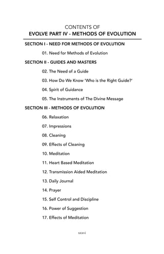 CONTENTS OF
EVOLVE PART IV - METHODS OF EVOLUTION
SECTION I - NEED FOR METHODS OF EVOLUTION
01. Need for Methods of Evolution
SECTION II - GUIDES AND MASTERS
02. The Need of a Guide
03. How Do We Know ‘Who is the Right Guide?’
04. Spirit of Guidance
05. The Instruments of The Divine Message
SECTION III - METHODS OF EVOLUTION
06. Relaxation
07. Impressions
08. Cleaning
09. Effects of Cleaning
10. Meditation
11. Heart Based Meditation
12. Transmission Aided Meditation
13. Daily Journal
14. Prayer
15. Self Control and Discipline
16. Power of Suggestion
17. Effects of Meditation
xxxvi
 