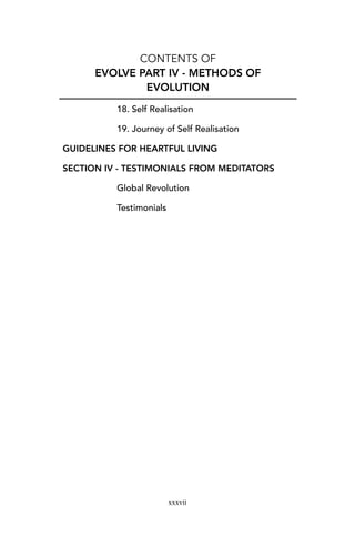 CONTENTS OF
EVOLVE PART IV - METHODS OF
EVOLUTION
18. Self Realisation
19. Journey of Self Realisation
GUIDELINES FOR HEARTFUL LIVING
SECTION IV - TESTIMONIALS FROM MEDITATORS
Global Revolution
Testimonials
xxxvii
 