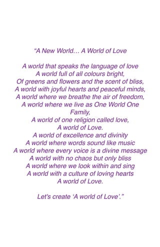 “A New World… A World of Lov
e

A world that speaks the language of lov
e

A world full of all colours bright
,

Of greens and
fl
owers and the scent of bliss
,

A world with joyful hearts and peaceful minds
,

A world where we breathe the air of freedom
,

A world where we live as One World One
Family
,

A world of one religion called love
,

A world of Love
.

A world of excellence and divinit
y

A world where words sound like musi
c

A world where every voice is a divine messag
e

A world with no chaos but only blis
s

A world where we look within and sin
g

A world with a culture of loving heart
s

A world of Love.
 

Let's create ‘A world of Love’.”
 