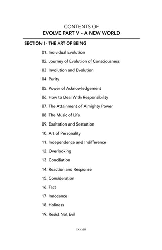 CONTENTS OF
EVOLVE PART V - A NEW WORLD
SECTION I - THE ART OF BEING
01. Individual Evolution
02. Journey of Evolution of Consciousness
03. Involution and Evolution
04. Purity
05. Power of Acknowledgement
06. How to Deal With Responsibility
07. The Attainment of Almighty Power
08. The Music of Life
09. Exaltation and Sensation
10. Art of Personality
11. Independence and Indifference
12. Overlooking
13. Conciliation
14. Reaction and Response
15. Consideration
16. Tact
17. Innocence
18. Holiness
19. Resist Not Evil
xxxviii
 