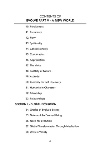 CONTENTS OF
EVOLVE PART V - A NEW WORLD
40. Forgiveness
41. Endurance
42. Piety
43. Spirituality
44. Conventionality
45. Cooperation
46. Appreciation
47. The Voice
48. Subtlety of Nature
49. Attitude
50. Curiosity for Self Discovery
51. Humanity in Character
52. Friendship
53. Relationships
SECTION II - GLOBAL EVOLUTION
54. Grades of Evolved Beings
55. Nature of An Evolved Being
56. Need for Evolution
57. Global Transformation Through Meditation
58. Unity in Variety
xl
 