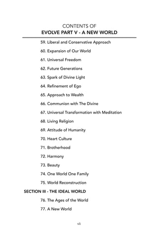 CONTENTS OF
EVOLVE PART V - A NEW WORLD
59. Liberal and Conservative Approach
60. Expansion of Our World
61. Universal Freedom
62. Future Generations
63. Spark of Divine Light
64. Refinement of Ego
65. Approach to Wealth
66. Communion with The Divine
67. Universal Transformation with Meditation
68. Living Religion
69. Attitude of Humanity
70. Heart Culture
71. Brotherhood
72. Harmony
73. Beauty
74. One World One Family
75. World Reconstruction
SECTION III - THE IDEAL WORLD
76. The Ages of the World
77. A New World
xli
 