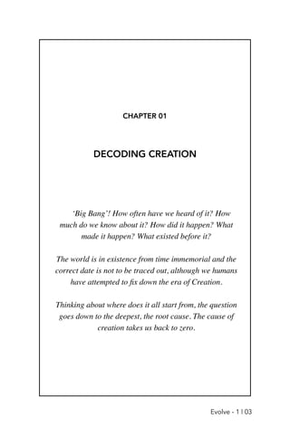 CHAPTER 01
DECODING CREATION
‘Big Bang’! How often have we heard of it? How
much do we know about it? How did it happen? What
made it happen? What existed before it?
 

The world is in existence from time immemorial and the
correct date is not to be traced out, although we humans
have attempted to
fi
x down the era of Creation
.

Thinking about where does it all start from, the question
goes down to the deepest, the root cause. The cause of
creation takes us back to zero.
Evolve - 1 | 03
 
