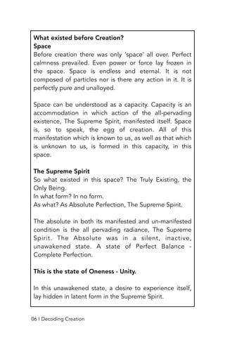 What existed before Creation?
Space
Before creation there was only ‘space’ all over. Perfect
calmness prevailed. Even power or force lay frozen in
the space. Space is endless and eternal. It is not
composed of particles nor is there any action in it. It is
perfectly pure and unalloyed.
Space can be understood as a capacity. Capacity is an
accommodation in which action of the all-pervading
existence, The Supreme Spirit, manifested itself. Space
is, so to speak, the egg of creation. All of this
manifestation which is known to us, as well as that which
is unknown to us, is formed in this capacity, in this
space.
The Supreme Spirit
So what existed in this space? The Truly Existing, the
Only Being.
In what form? In no form.
As what? As Absolute Perfection, The Supreme Spirit.
The absolute in both its manifested and un-manifested
condition is the all pervading radiance, The Supreme
Spirit. The Absolute was in a silent, inactive,
unawakened state. A state of Perfect Balance -
Complete Perfection.
This is the state of Oneness - Unity.
In this unawakened state, a desire to experience itself,
lay hidden in latent form in the Supreme Spirit.
06 I Decoding Creation
 