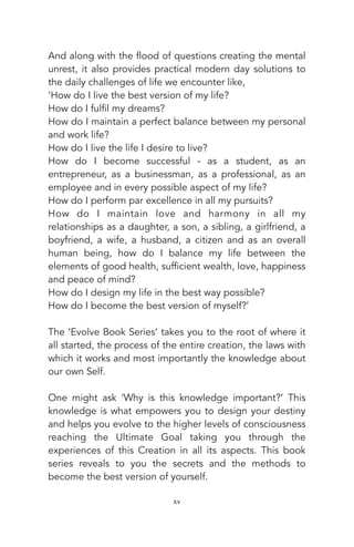 And along with the flood of questions creating the mental
unrest, it also provides practical modern day solutions to
the daily challenges of life we encounter like,
‘How do I live the best version of my life?
How do I fulfil my dreams?
How do I maintain a perfect balance between my personal
and work life?
How do I live the life I desire to live?
How do I become successful - as a student, as an
entrepreneur, as a businessman, as a professional, as an
employee and in every possible aspect of my life?
How do I perform par excellence in all my pursuits?
How do I maintain love and harmony in all my
relationships as a daughter, a son, a sibling, a girlfriend, a
boyfriend, a wife, a husband, a citizen and as an overall
human being, how do I balance my life between the
elements of good health, sufficient wealth, love, happiness
and peace of mind?
How do I design my life in the best way possible?
How do I become the best version of myself?’
The ‘Evolve Book Series’ takes you to the root of where it
all started, the process of the entire creation, the laws with
which it works and most importantly the knowledge about
our own Self.
One might ask ‘Why is this knowledge important?’ This
knowledge is what empowers you to design your destiny
and helps you evolve to the higher levels of consciousness
reaching the Ultimate Goal taking you through the
experiences of this Creation in all its aspects. This book
series reveals to you the secrets and the methods to
become the best version of yourself.
xv
 