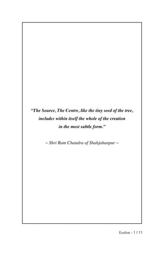 “The Source, The Centre, like the tiny seed of the tree,
 

includes within itself the whole of the creation
 

in the most subtle form.
”

~ Shri Ram Chandra of Shahjahanpur ~
Evolve - 1 | 11
 