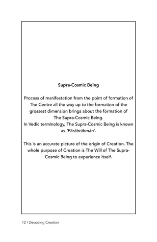 Supra-Cosmic Being
Process of manifestation from the point of formation of
The Centre all the way up to the formation of the
grossest dimension brings about the formation of
The Supra-Cosmic Being.
In Vedic terminology, The Supra-Cosmic Being is known
as ‘Pārābrāhmān’.
This is an accurate picture of the origin of Creation. The
whole purpose of Creation is The Will of The Supra-
Cosmic Being to experience itself.
12 I Decoding Creation
 