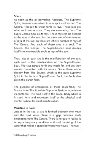 Souls
As soon as the all pervading Absolute, The Supreme
Spirit, became centralised in one spot and formed The
Centre, it began to shoot forth its rays. These rays are
what we know as souls. They are emanating from The
Supra-Cosmic Soul as its rays. These rays can be likened
to the rays of the sun. Just as there are infinite number
of rays of the sun, so there are infinite number of rays of
The Centre. And each of these rays is a soul. The
Source, The Centre, The Supra-Cosmic Soul divides
itself into innumerable souls as rays of the sun.
Thus, just as each ray is the manifestation of the sun,
each soul is the manifestation of The Supra-Cosmic
Soul. The rays spread forth and reach far, and yet they
remain connected with its source. Since these come
directly from The Source, which is the pure Supreme
Spirit in the form of Supra-Cosmic Soul, the Souls also
are in the purest form.
The purpose of emergence of these souls from The
Source is for The Absolute Supreme Spirit to experience
its existence. The Soul itself is the causal body which is
in seed form and expresses itself at the physical and
mental (subtle) levels of manifestation.
Variation in Souls
Just as in the sea, a gap is formed between one wave
and the next wave, there is a gap between souls
emanating from The Centre. There is no gap in reality, it
is only a temporary condition as it is of the rising of the
water that makes a space between two waves. The two
14 I Decoding Creation
 