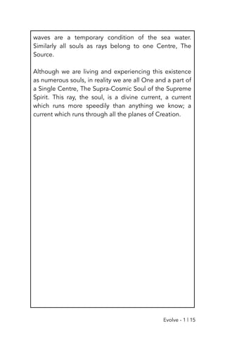 waves are a temporary condition of the sea water.
Similarly all souls as rays belong to one Centre, The
Source.
Although we are living and experiencing this existence
as numerous souls, in reality we are all One and a part of
a Single Centre, The Supra-Cosmic Soul of the Supreme
Spirit. This ray, the soul, is a divine current, a current
which runs more speedily than anything we know; a
current which runs through all the planes of Creation.
Evolve - 1 | 15
 