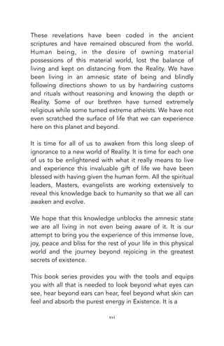 These revelations have been coded in the ancient
scriptures and have remained obscured from the world.
Human being, in the desire of owning material
possessions of this material world, lost the balance of
living and kept on distancing from the Reality. We have
been living in an amnesic state of being and blindly
following directions shown to us by hardwiring customs
and rituals without reasoning and knowing the depth or
Reality. Some of our brethren have turned extremely
religious while some turned extreme atheists. We have not
even scratched the surface of life that we can experience
here on this planet and beyond.
It is time for all of us to awaken from this long sleep of
ignorance to a new world of Reality. It is time for each one
of us to be enlightened with what it really means to live
and experience this invaluable gift of life we have been
blessed with having given the human form. All the spiritual
leaders, Masters, evangelists are working extensively to
reveal this knowledge back to humanity so that we all can
awaken and evolve.
We hope that this knowledge unblocks the amnesic state
we are all living in not even being aware of it. It is our
attempt to bring you the experience of this immense love,
joy, peace and bliss for the rest of your life in this physical
world and the journey beyond rejoicing in the greatest
secrets of existence.
This book series provides you with the tools and equips
you with all that is needed to look beyond what eyes can
see, hear beyond ears can hear, feel beyond what skin can
feel and absorb the purest energy in Existence. It is a
xvi
 
