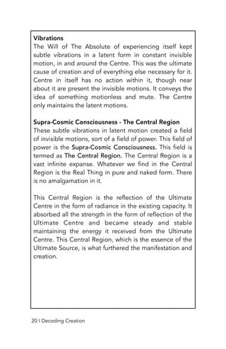 Vibrations
The Will of The Absolute of experiencing itself kept
subtle vibrations in a latent form in constant invisible
motion, in and around the Centre. This was the ultimate
cause of creation and of everything else necessary for it.
Centre in itself has no action within it, though near
about it are present the invisible motions. It conveys the
idea of something motionless and mute. The Centre
only maintains the latent motions.
Supra-Cosmic Consciousness - The Central Region
These subtle vibrations in latent motion created a field
of invisible motions, sort of a field of power. This field of
power is the Supra-Cosmic Consciousness. This field is
termed as The Central Region. The Central Region is a
vast infinite expanse. Whatever we find in the Central
Region is the Real Thing in pure and naked form. There
is no amalgamation in it.
This Central Region is the reflection of the Ultimate
Centre in the form of radiance in the existing capacity. It
absorbed all the strength in the form of reflection of the
Ultimate Centre and became steady and stable
maintaining the energy it received from the Ultimate
Centre. This Central Region, which is the essence of the
Ultimate Source, is what furthered the manifestation and
creation.
20 I Decoding Creation
 