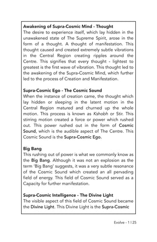 Awakening of Supra-Cosmic Mind - Thought
The desire to experience itself, which lay hidden in the
unawakened state of The Supreme Spirit, arose in the
form of a thought. A thought of manifestation. This
thought caused and created extremely subtle vibrations
in the Central Region creating ripples around the
Centre. This signifies that every thought - lightest to
greatest is the first wave of vibration. This thought led to
the awakening of the Supra-Cosmic Mind, which further
led to the process of Creation and Manifestation.
Supra-Cosmic Ego - The Cosmic Sound
When the instance of creation came, the thought which
lay hidden or sleeping in the latent motion in the
Central Region matured and churned up the whole
motion. This process is known as Kshobh or Stir. This
stirring motion created a force or power which rushed
out. This power rushed out in the form of Cosmic
Sound, which is the audible aspect of The Centre. This
Cosmic Sound is the Supra-Cosmic Ego.
Big Bang
This rushing out of power is what we commonly know as
the Big Bang. Although it was not an explosion as the
term ‘Big Bang’ suggests, it was a very subtle resonance
of the Cosmic Sound which created an all pervading
field of energy. This field of Cosmic Sound served as a
Capacity for further manifestation.
Supra-Cosmic Intelligence - The Divine Light
The visible aspect of this field of Cosmic Sound became
the Divine Light. This Divine Light is the Supra-Cosmic
Evolve - 1 | 25
 