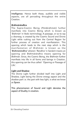Intelligence. Hence both these, audible and visible
aspects, are all pervading throughout the entire
Creation.
Brāhmārāndhra
The Supra-Cosmic Being (Pārābrāhmān) further
manifests into Cosmic Being which is known as
‘Brāhmān’ in Vedic terminology. A passage, or so to say
a doorway, is created by the Cosmic Sound and Divine
Light while rushing out from the Central Region for
further process of creation and manifestation. This
opening which leads to the next step which is the
manifestation of Brāhmān is known as the
‘Brāhmārāndhra’ wherein ‘Randhra’ in Sanskrit means an
opening and Brāhmārāndhra means opening for
Brāhmān. Since, the Cosmic Being, the Brāhmān further
manifests into life in all forms and beings in Creation,
this opening can be thus called ‘Opening or Passage of
Life’.
Light and Shadow
The Divine Light further divided itself into Light and
Shadow, Light being the Divine energy aspect and the
shadow part i.e. the part with less light, is what we know
as Space.
This phenomenon of Sound and Light denotes the
aspect of Duality in creation.
26 I Decoding Creation
 