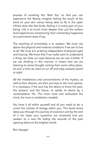 process of unveiling the ‘Real You’ so that you can
experience the Reality. Imagine feeling the touch of the
wind on your skin versus being able to fly in the open
infinite skies like free birds, feeling it in every part of your
being. Life is so much more deeper than just the surface
level experiences transitioning from momentary happiness
to a permanent state of joy.
The teaching of immortality is to awaken. We must rise
above the physical and material conditions if we are to live
at all. We must aim at being independent of physical sight
and hearing. We know that if we really want to understand
a thing, we close our eyes because we can see it better. If
we are thinking in this manner, it means that we are
listening to some thought coming from some other plane.
At such a time we want to cut off and stop outward sound
or sight.
All the meditations and concentrations of the mystics, as
well as their dreams, are their journeys to the inner planes.
It is necessary, if the soul has the desire to know the past,
the present, and the future, to satisfy its desire by a
contemplative life. The more tired and exhausted the
mind, the more is meditation needed.
You have it all within yourself and all you need to do is
unveil the centres of energy within you. This book series
takes you through this journey of evolution and by the end
of it we hope your questions are answered and you
awaken to a new life fading the wounds of the past
opening doors to the brighter world.
Bon Voyage!
xvii
 