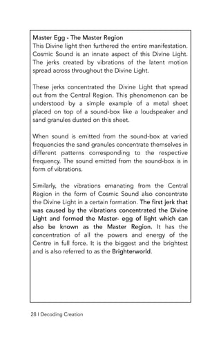 Master Egg - The Master Region
This Divine light then furthered the entire manifestation.
Cosmic Sound is an innate aspect of this Divine Light.
The jerks created by vibrations of the latent motion
spread across throughout the Divine Light.
These jerks concentrated the Divine Light that spread
out from the Central Region. This phenomenon can be
understood by a simple example of a metal sheet
placed on top of a sound-box like a loudspeaker and
sand granules dusted on this sheet.
When sound is emitted from the sound-box at varied
frequencies the sand granules concentrate themselves in
different patterns corresponding to the respective
frequency. The sound emitted from the sound-box is in
form of vibrations.
Similarly, the vibrations emanating from the Central
Region in the form of Cosmic Sound also concentrate
the Divine Light in a certain formation. The first jerk that
was caused by the vibrations concentrated the Divine
Light and formed the Master- egg of light which can
also be known as the Master Region. It has the
concentration of all the powers and energy of the
Centre in full force. It is the biggest and the brightest
and is also referred to as the Brighterworld.
28 I Decoding Creation
 