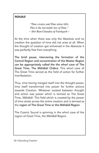 Māhâkâl
“Time creates and Time alone kills.
 

This is the inevitable law of Time.
”

~ Shri Ram Chandra of Fatehgarh
~

At the time when there was only the Absolute and no
creation the question of time did not arise at all. When
the thought of creation got enlivened in the Absolute it
was perfectly free from everything.
The brief pause, intervening the formation of the
Central Region and concentration of the Master Region
can be appropriately called the the whorl cave of The
Great Time, The Māhâkâl Chākra. This whorl cave of
The Great Time served as the field of action for further
manifestation.
Thus, time having merged itself into the thought power,
time itself transformed into power for further actions
towards Creation. Whatever existed between thought
and action was power which is termed as The Great
Time, Māhâkâl. This field which is created by the power
of time exists across the entire creation and is termed as
the region of The Great Time or the Māhâkâl Region.
The Cosmic Sound is spinning in the whorl cave of the
region of Great Time, the Māhâkâl Region.
34 I Decoding Creation
 