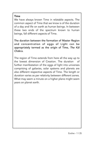Time
We have always known Time in relatable aspects. The
common aspect of Time that we know is of the duration
of a day and life on earth as human beings. In between
these two ends of the spectrum known to human
beings, fall different aspects of Time.
The duration between the formation of Master Region
and concentration of eggs of Light can be
appropriately termed as the origin of Time, The Kâl
Chākra.
The region of Time extends from here all the way up to
the lowest dimension of Creation. The duration of
further manifestation of the eggs of light into universes
comprising of galaxies, solar systems and planets are
also different respective aspects of Time. The length or
duration varies as per relativity between different zones.
What may seem a minute on a higher plane might seem
years on planet earth.
Evolve - 1 | 35
 