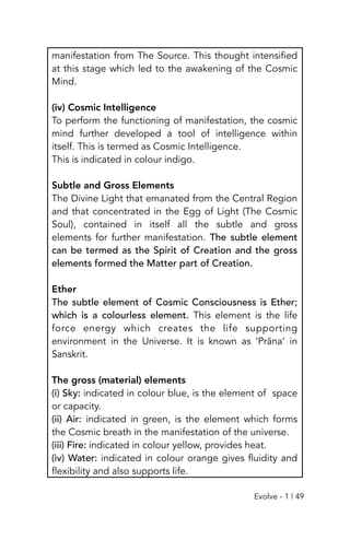 manifestation from The Source. This thought intensified
at this stage which led to the awakening of the Cosmic
Mind.
(iv) Cosmic Intelligence
To perform the functioning of manifestation, the cosmic
mind further developed a tool of intelligence within
itself. This is termed as Cosmic Intelligence.
This is indicated in colour indigo.
Subtle and Gross Elements
The Divine Light that emanated from the Central Region
and that concentrated in the Egg of Light (The Cosmic
Soul), contained in itself all the subtle and gross
elements for further manifestation. The subtle element
can be termed as the Spirit of Creation and the gross
elements formed the Matter part of Creation.
Ether
The subtle element of Cosmic Consciousness is Ether;
which is a colourless element. This element is the life
force energy which creates the life supporting
environment in the Universe. It is known as ‘Prâna’ in
Sanskrit.
The gross (material) elements
(i) Sky: indicated in colour blue, is the element of space
or capacity.
(ii) Air: indicated in green, is the element which forms
the Cosmic breath in the manifestation of the universe.
(iii) Fire: indicated in colour yellow, provides heat.
(iv) Water: indicated in colour orange gives fluidity and
flexibility and also supports life.
Evolve - 1 | 49
 