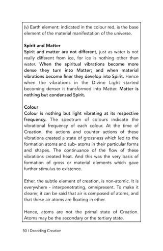 (v) Earth element: indicated in the colour red, is the base
element of the material manifestation of the universe.
Spirit and Matter
Spirit and matter are not different, just as water is not
really different from ice, for ice is nothing other than
water. When the spiritual vibrations become more
dense they turn into Matter; and when material
vibrations become finer they develop into Spirit. Hence
when the vibrations in the Divine Light started
becoming denser it transformed into Matter. Matter is
nothing but condensed Spirit.
Colour
Colour is nothing but light vibrating at its respective
frequency. The spectrum of colours indicate the
vibrational frequency of each colour. At the time of
Creation, the actions and counter actions of these
vibrations created a state of grossness which led to the
formation atoms and sub- atoms in their particular forms
and shapes. The continuance of the flow of these
vibrations created heat. And this was the very basis of
formation of gross or material elements which gave
further stimulus to existence.
Ether, the subtle element of creation, is non-atomic. It is
everywhere - interpenetrating, omnipresent. To make it
clearer, it can be said that air is composed of atoms, and
that these air atoms are floating in ether.
Hence, atoms are not the primal state of Creation.
Atoms may be the secondary or the tertiary state.
50 I Decoding Creation
 