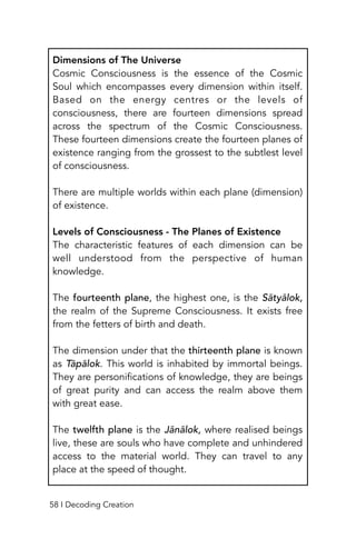 Dimensions of The Universe
Cosmic Consciousness is the essence of the Cosmic
Soul which encompasses every dimension within itself.
Based on the energy centres or the levels of
consciousness, there are fourteen dimensions spread
across the spectrum of the Cosmic Consciousness.
These fourteen dimensions create the fourteen planes of
existence ranging from the grossest to the subtlest level
of consciousness.
There are multiple worlds within each plane (dimension)
of existence.
Levels of Consciousness - The Planes of Existence
The characteristic features of each dimension can be
well understood from the perspective of human
knowledge.
The fourteenth plane, the highest one, is the Sātyālok,
the realm of the Supreme Consciousness. It exists free
from the fetters of birth and death.
The dimension under that the thirteenth plane is known
as Tāpālok. This world is inhabited by immortal beings.
They are personifications of knowledge, they are beings
of great purity and can access the realm above them
with great ease.
The twelfth plane is the Jānālok, where realised beings
live, these are souls who have complete and unhindered
access to the material world. They can travel to any
place at the speed of thought.
58 I Decoding Creation
 