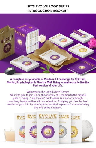 LET’S EVOLVE BOOK SERIES
INTRODUCTION BOOKLET
A complete encyclopedia of Wisdom & Knowledge for Spiritual,
Mental, Psychological & Physical Well Being to enable you to live the
best version of your Life.
Welcome to the Let's Evolve Family
.

We invite you to join us on this journey of Evolution to the highest
state of being. 'Lets Evolve' Book series is a set of 5 thought
provoking books written with an intention of helping you live the best
version of your Life by sharing the decoded aspects of a human being
and the entire Creation.
 