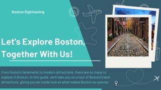 Let's Explore Boston,
Together With Us!
From historic landmarks to modern attractions, there are so many to
explore in Boston. In this guide, we’ll take you on a tour of Boston’s best
attractions, giving you an inside look at what makes Boston so special.
Boston Sightseeing
 