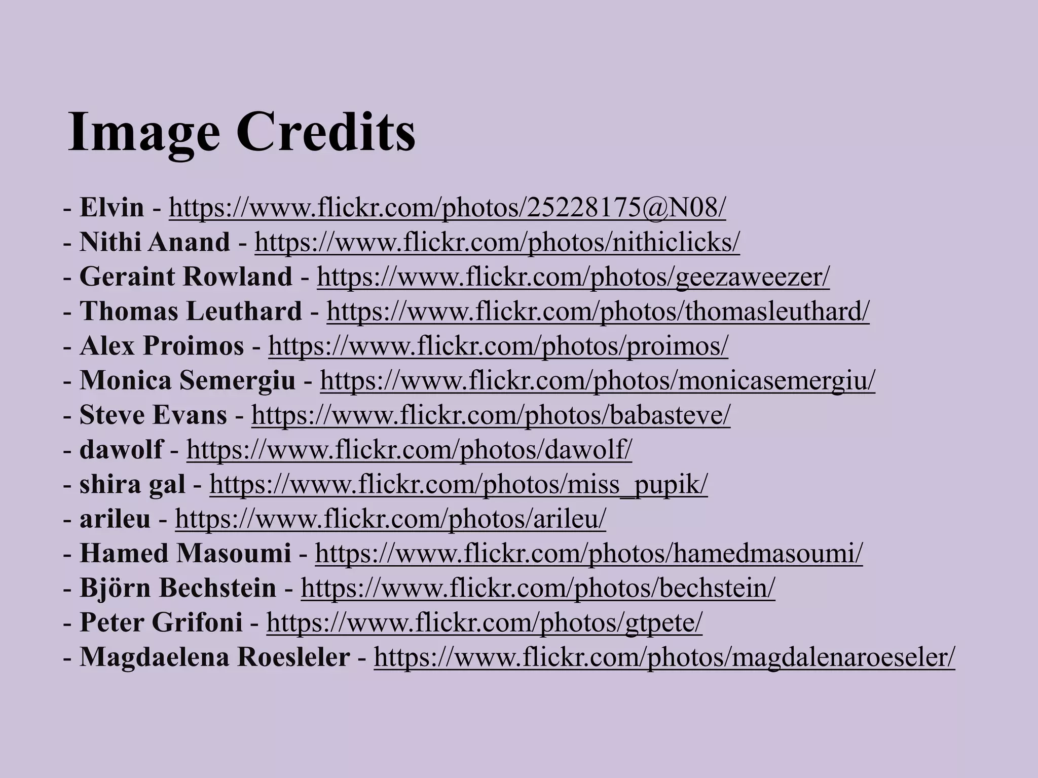 - Elvin - https://www.flickr.com/photos/25228175@N08/
- Nithi Anand - https://www.flickr.com/photos/nithiclicks/
- Geraint Rowland - https://www.flickr.com/photos/geezaweezer/
- Thomas Leuthard - https://www.flickr.com/photos/thomasleuthard/
- Alex Proimos - https://www.flickr.com/photos/proimos/
- Monica Semergiu - https://www.flickr.com/photos/monicasemergiu/
- Steve Evans - https://www.flickr.com/photos/babasteve/
- dawolf - https://www.flickr.com/photos/dawolf/
- shira gal - https://www.flickr.com/photos/miss_pupik/
- arileu - https://www.flickr.com/photos/arileu/
- Hamed Masoumi - https://www.flickr.com/photos/hamedmasoumi/
- Björn Bechstein - https://www.flickr.com/photos/bechstein/
- Peter Grifoni - https://www.flickr.com/photos/gtpete/
- Magdaelena Roesleler - https://www.flickr.com/photos/magdalenaroeseler/
Image Credits
 