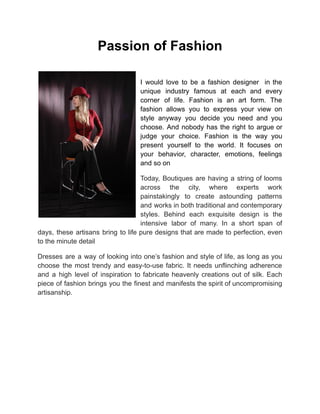 Passion of Fashion
I would love to be a fashion designer in the
unique industry famous at each and every
corner of life. Fashion is an art form. The
fashion allows you to express your view on
style anyway you decide you need and you
choose. And nobody has the right to argue or
judge your choice. Fashion is the way you
present yourself to the world. It focuses on
your behavior, character, emotions, feelings
and so on
Today, Boutiques are having a string of looms
across the city, where experts work
painstakingly to create astounding patterns
and works in both traditional and contemporary
styles. Behind each exquisite design is the
intensive labor of many. In a short span of
days, these artisans bring to life pure designs that are made to perfection, even
to the minute detail
Dresses are a way of looking into one’s fashion and style of life, as long as you
choose the most trendy and easy-to-use fabric. It needs unflinching adherence
and a high level of inspiration to fabricate heavenly creations out of silk. Each
piece of fashion brings you the finest and manifests the spirit of uncompromising
artisanship.
 