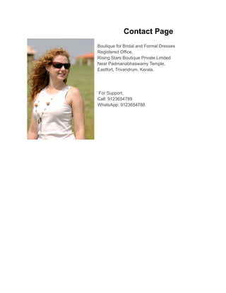 Contact Page
Boutique for Bridal and Formal Dresses
Registered Office,
Rising Stars Boutique Private Limited
Near Padmanabhaswamy Temple,
Eastfort, Trivandrum, Kerala.
For Support,
Call: 9123654789
WhatsApp: 9123654788
 