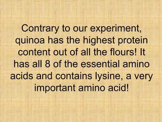Contrary to our experiment, quinoa has the highest protein content out of all the flours! It has all 8 of the essential am...