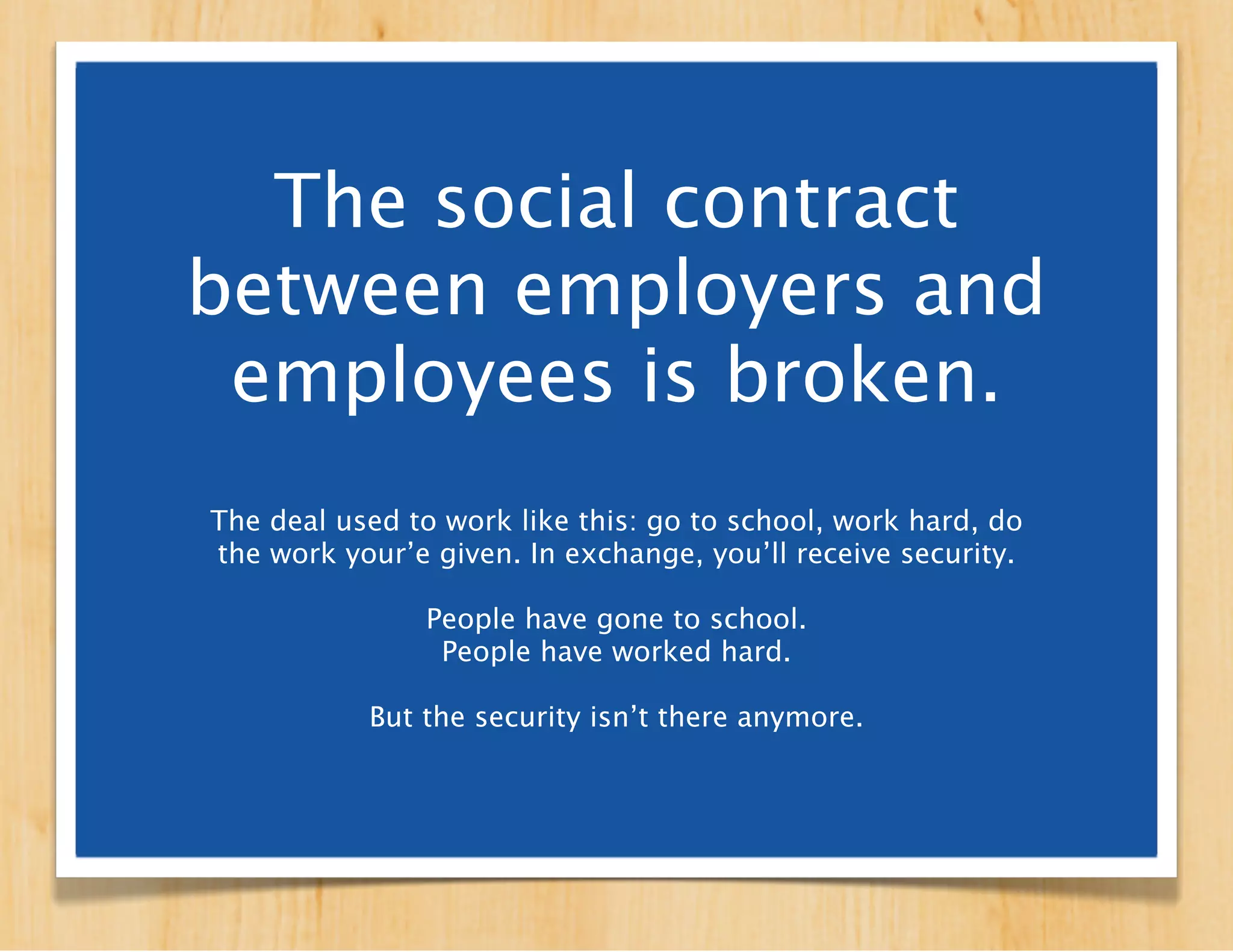 The social contract
between employers and
 employees is broken.
 The deal used to work like this: go to school, work hard,
  do the work you’re given. In exchange, you’ll receive
     security in the form of a full-time salaried job.

  People have gone to school. People have worked hard.

           But the security isn’t there anymore.
 