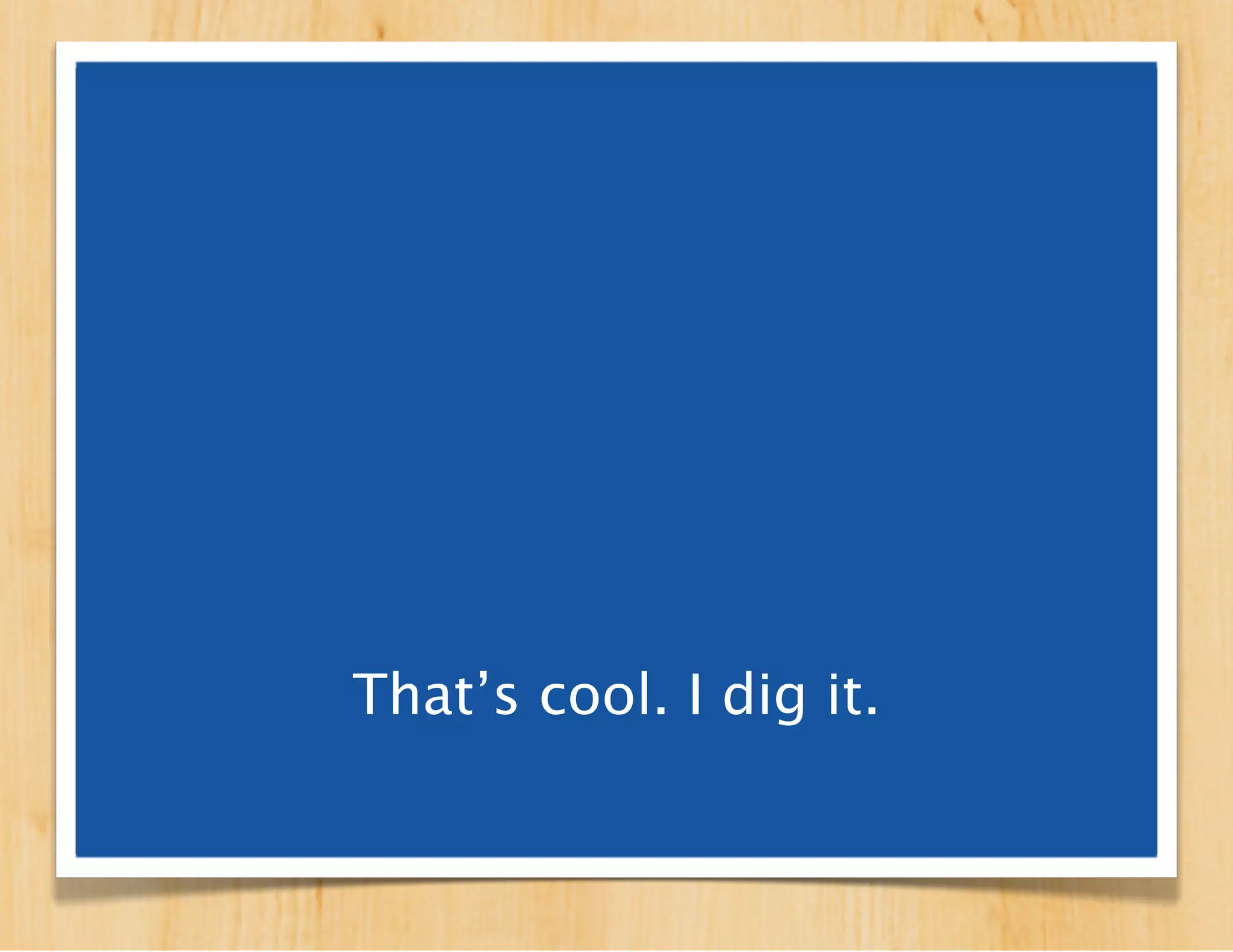 That’s cool. I dig it.
 