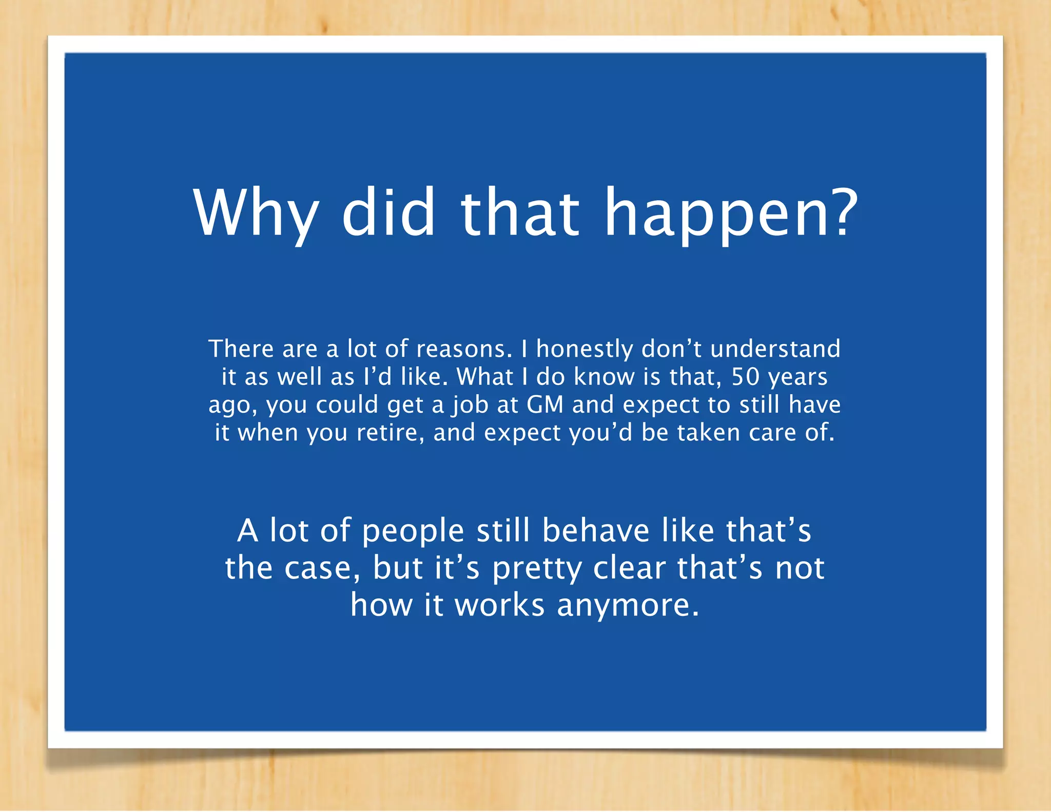 Why did that happen?
There are a lot of reasons. Outsourcing. Automation.
     Technological advances. Economic shifts.

   Working a full-time job in one location for one
  employer for forever is rapidly losing its place as
   the de facto way of approaching employment.


 A lot of people still behave like that’s
  the case, but it’s pretty clear that’s
       not how it works anymore.
 